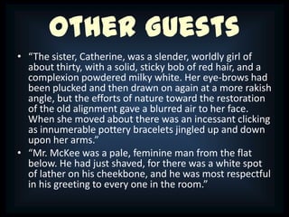 Other Guests
• “The sister, Catherine, was a slender, worldly girl of
  about thirty, with a solid, sticky bob of red hair, and a
  complexion powdered milky white. Her eye-brows had
  been plucked and then drawn on again at a more rakish
  angle, but the efforts of nature toward the restoration
  of the old alignment gave a blurred air to her face.
  When she moved about there was an incessant clicking
  as innumerable pottery bracelets jingled up and down
  upon her arms.”
• “Mr. McKee was a pale, feminine man from the flat
  below. He had just shaved, for there was a white spot
  of lather on his cheekbone, and he was most respectful
  in his greeting to every one in the room.”
 