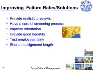 Improving Failure Rates/Solutions

      •   Provide realistic previews
      •   Have a careful screening process
      •   Improve orientation
      •   Provide good benefits
      •   Test employees fairly
      •   Shorten assignment length




105                   Cross-Cultural Management
 