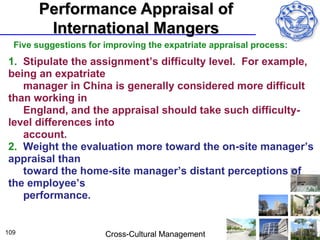 Performance Appraisal of
        International Mangers
  Five suggestions for improving the expatriate appraisal process:
1. Stipulate the assignment’s difficulty level. For example,
being an expatriate
   manager in China is generally considered more difficult
than working in
   England, and the appraisal should take such difficulty-
level differences into
   account.
2. Weight the evaluation more toward the on-site manager’s
appraisal than
   toward the home-site manager’s distant perceptions of
the employee’s
   performance.


109                    Cross-Cultural Management
 