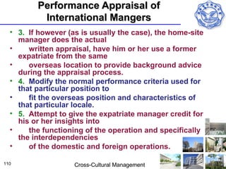 Performance Appraisal of
          International Mangers
  • 3. If however (as is usually the case), the home-site
    manager does the actual
  •    written appraisal, have him or her use a former
    expatriate from the same
  •    overseas location to provide background advice
    during the appraisal process.
  • 4. Modify the normal performance criteria used for
    that particular position to
  •    fit the overseas position and characteristics of
    that particular locale.
  • 5. Attempt to give the expatriate manager credit for
    his or her insights into
  •    the functioning of the operation and specifically
    the interdependencies
  •    of the domestic and foreign operations.

110                 Cross-Cultural Management
 