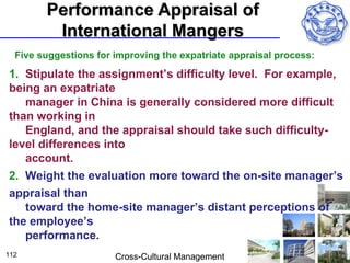 Performance Appraisal of
         International Mangers
  Five suggestions for improving the expatriate appraisal process:

1. Stipulate the assignment’s difficulty level. For example,
being an expatriate
   manager in China is generally considered more difficult
than working in
   England, and the appraisal should take such difficulty-
level differences into
   account.
2. Weight the evaluation more toward the on-site manager’s
appraisal than
   toward the home-site manager’s distant perceptions of
the employee’s
   performance.
112                    Cross-Cultural Management
 
