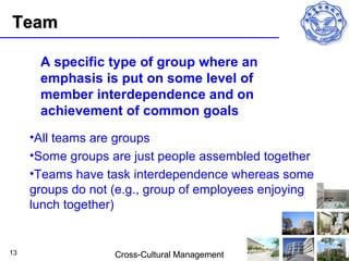 Team

      A specific type of group where an
      emphasis is put on some level of
      member interdependence and on
      achievement of common goals
     •All teams are groups
     •Some groups are just people assembled together
     •Teams have task interdependence whereas some
     groups do not (e.g., group of employees enjoying
     lunch together)


13                 Cross-Cultural Management
 