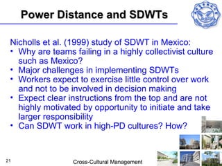 Power Distance and SDWTs

 Nicholls et al. (1999) study of SDWT in Mexico:
 • Why are teams failing in a highly collectivist culture
   such as Mexico?
 • Major challenges in implementing SDWTs
 • Workers expect to exercise little control over work
   and not to be involved in decision making
 • Expect clear instructions from the top and are not
   highly motivated by opportunity to initiate and take
   larger responsibility
 • Can SDWT work in high-PD cultures? How?


21                Cross-Cultural Management
 