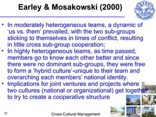Earley & Mosakowski (2000)

• In moderately heterogeneous teams, a dynamic of
  ‘us vs. them’ prevailed, with the two sub-groups
  sticking to themselves in times of conflict, resulting
  in little cross sub-group cooperation;
• In highly heterogeneous teams, as time passed,
  members go to know each other better and since
  there were no dominant sub-groups, they were free
  to form a ‘hybrid culture’-unique to their team and
  overarching each members’ national identity.
• Implications for joint ventures and projects where
  two cultures (national or organizational) get together
  to try to create a cooperative structure

 31                Cross-Cultural Management
 