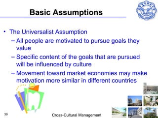Basic Assumptions

• The Universalist Assumption
   – All people are motivated to pursue goals they
     value
   – Specific content of the goals that are pursued
     will be influenced by culture
   – Movement toward market economies may make
     motivation more similar in different countries




39               Cross-Cultural Management
 