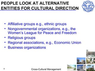 PEOPLE LOOK AT ALTERNATIVE
ENTITIES FOR CULTURAL DIRECTION


 • Affiliative groups e.g., ethnic groups
 • Nongovernmental organizations, e.g., the
   Women’s League for Peace and Freedom
 • Religious groups
 • Regional associations, e.g., Economic Union
 • Business organizations




 4              Cross-Cultural Management
 