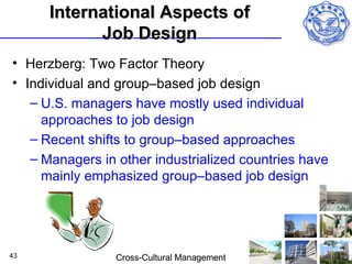 International Aspects of
            Job Design
• Herzberg: Two Factor Theory
• Individual and group–based job design
   – U.S. managers have mostly used individual
     approaches to job design
   – Recent shifts to group–based approaches
   – Managers in other industrialized countries have
     mainly emphasized group–based job design




43               Cross-Cultural Management
 