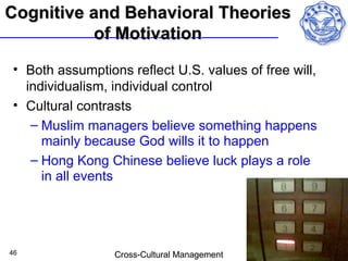 Cognitive and Behavioral Theories
           of Motivation
• Both assumptions reflect U.S. values of free will,
  individualism, individual control
• Cultural contrasts
   – Muslim managers believe something happens
     mainly because God wills it to happen
   – Hong Kong Chinese believe luck plays a role
     in all events




46               Cross-Cultural Management
 