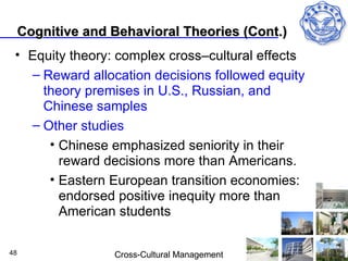 Cognitive and Behavioral Theories (Cont.)
 • Equity theory: complex cross–cultural effects
   – Reward allocation decisions followed equity
     theory premises in U.S., Russian, and
     Chinese samples
   – Other studies
      • Chinese emphasized seniority in their
        reward decisions more than Americans.
      • Eastern European transition economies:
        endorsed positive inequity more than
        American students

48                 Cross-Cultural Management
 