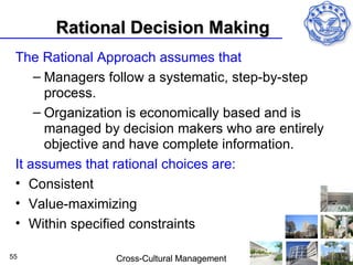 Rational Decision Making
 The Rational Approach assumes that
     – Managers follow a systematic, step-by-step
       process.
     – Organization is economically based and is
       managed by decision makers who are entirely
       objective and have complete information.
 It assumes that rational choices are:
 • Consistent
 • Value-maximizing
 • Within specified constraints

55               Cross-Cultural Management
 