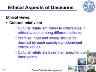 Ethical Aspects of Decisions
     Ethical views:
     • Cultural relativism
          • Cultural relativism refers to differences in
            ethical values among different cultures
          • Premise: right and wrong should be
            decided by each society's predominant
            ethical values
          • Cultural relativists base their argument on
            three points


63                   Cross-Cultural Management
 