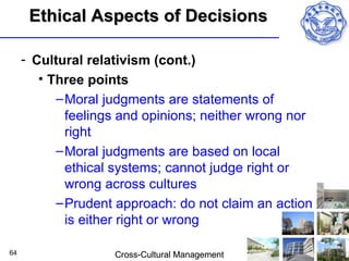 Ethical Aspects of Decisions

     - Cultural relativism (cont.)
        • Three points
           – Moral judgments are statements of
             feelings and opinions; neither wrong nor
             right
           – Moral judgments are based on local
             ethical systems; cannot judge right or
             wrong across cultures
           – Prudent approach: do not claim an action
             is either right or wrong

64                  Cross-Cultural Management
 