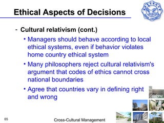 Ethical Aspects of Decisions

     - Cultural relativism (cont.)
        • Managers should behave according to local
          ethical systems, even if behavior violates
          home country ethical system
        • Many philosophers reject cultural relativism's
          argument that codes of ethics cannot cross
          national boundaries
        • Agree that countries vary in defining right
          and wrong


65                 Cross-Cultural Management
 