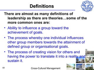 Definitions
 There are almost as many definitions of
   leadership as there are theories…some of the
   more common ones are:
 • Ability to influence a group toward the
   achievement of goals.
 • The process whereby one individual influences
   other group members towards the attainment of
   defined group or organisational goals.
 • The process of creating vision for others and
   having the power to translate it into a reality and
   sustain it.
69                Cross-Cultural Management
 