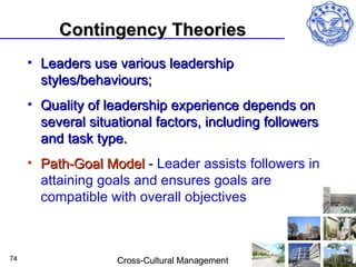Contingency Theories
     • Leaders use various leadership
       styles/behaviours;
     • Quality of leadership experience depends on
       several situational factors, including followers
       and task type.
     • Path-Goal Model - Leader assists followers in
       attaining goals and ensures goals are
       compatible with overall objectives



74                  Cross-Cultural Management
 