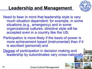 Leadership and Management
Need to bear in mind that leadership style is very
 much situation dependent: for example, in some
 situations (e.g., emergency) and in some
 organizational cultures, directive style will be
 accepted even in a country like the US;
Participation is more likely if the basis of power is
  more achievement based (instrumental) than if it
  is ascribed (personal) and
Degree of participation in decision making and
  leadership by subordinates vary cross-nationally


84               Cross-Cultural Management
 