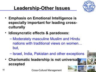 Leadership-Other Issues
     • Emphasis on Emotional Intelligence is
       especially important for leading cross-
       culturally
     • Idiosyncratic effects & paradoxes:
       – Moderately masculine Muslim and Hindu
         nations with traditional views on women…
         but,
       – Israel, India, Pakistan and other exceptions
     • Charismatic leadership is not universally
       accepted
92                  Cross-Cultural Management
 