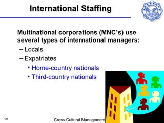 International Staffing

     Multinational corporations (MNC’s) use
     several types of international managers:
      – Locals
      – Expatriates
         • Home-country nationals
         • Third-country nationals




98              Cross-Cultural Management
 