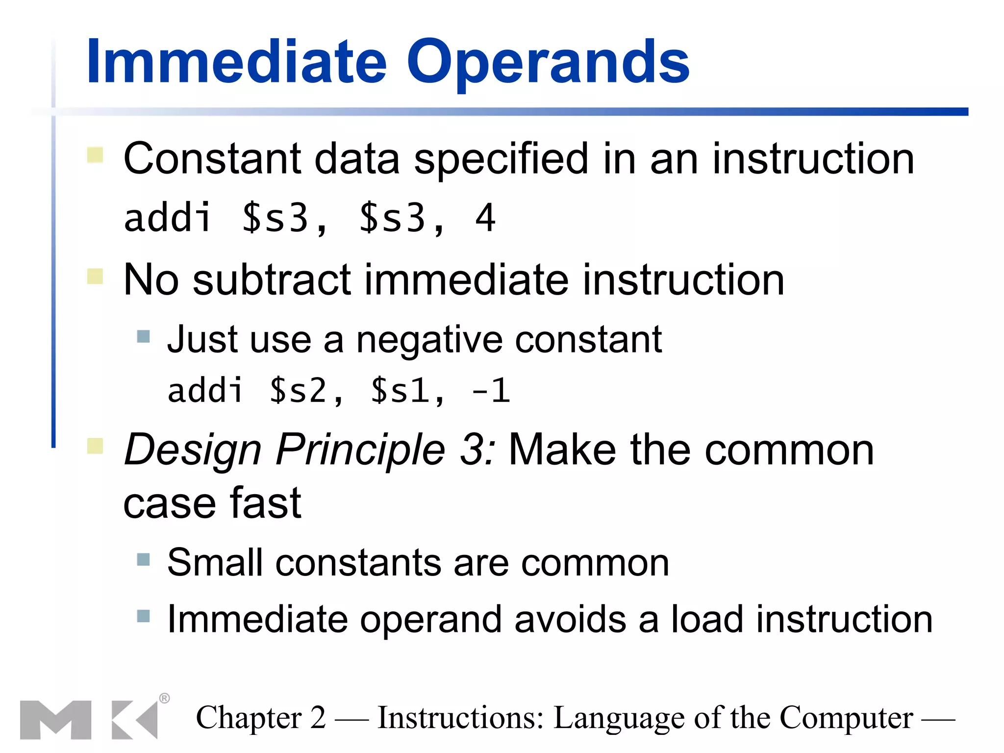 Immediate Operands
   Constant data specified in an instruction
    addi $s3, $s3, 4
   No subtract immediate instruction
       Just use a negative constant
        addi $s2, $s1, -1
   Design Principle 3: Make the common
    case fast
       Small constants are common
       Immediate operand avoids a load instruction

         Chapter 2 — Instructions: Language of the Computer —
 