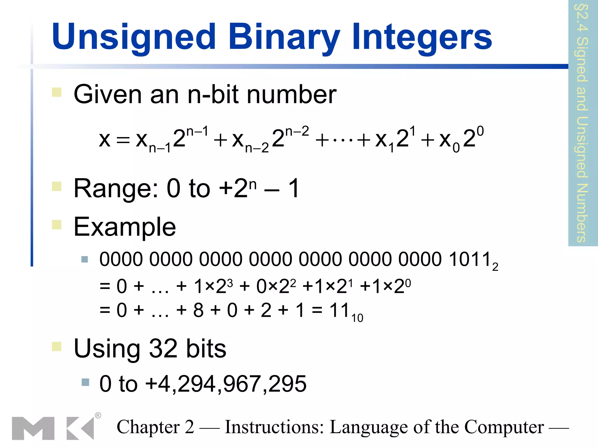 §2.4 Signed and Unsigned Numbers
Unsigned Binary Integers
   Given an n-bit number
                      n −1               n−2
        x = x n−1 2          + x n−2 2         +  + x1 2 + x 0 2
                                                         1          0



   Range: 0 to +2n – 1
   Example
       0000 0000 0000 0000 0000 0000 0000 10112
        = 0 + … + 1×23 + 0×22 +1×21 +1×20
        = 0 + … + 8 + 0 + 2 + 1 = 1110
   Using 32 bits
       0 to +4,294,967,295
          Chapter 2 — Instructions: Language of the Computer —
 
