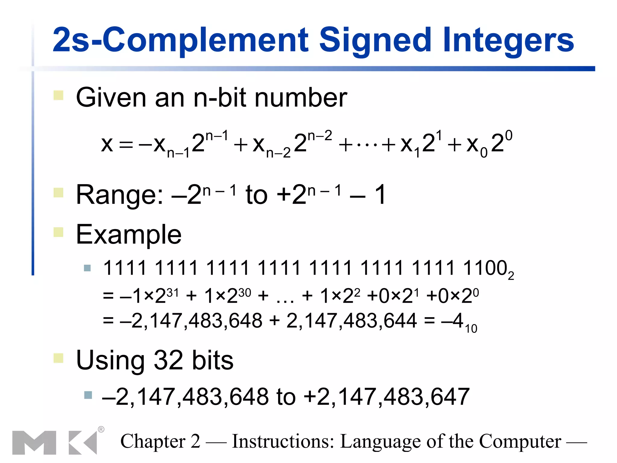 2s-Complement Signed Integers
   Given an n-bit number
                        n −1           n−2
        x = − x n−1 2          + x n−2 2     +  + x1 2 + x 0 2
                                                       1          0



   Range: –2n – 1 to +2n – 1 – 1
   Example
       1111 1111 1111 1111 1111 1111 1111 11002
        = –1×231 + 1×230 + … + 1×22 +0×21 +0×20
        = –2,147,483,648 + 2,147,483,644 = –410
   Using 32 bits
       –2,147,483,648 to +2,147,483,647
          Chapter 2 — Instructions: Language of the Computer —
 
