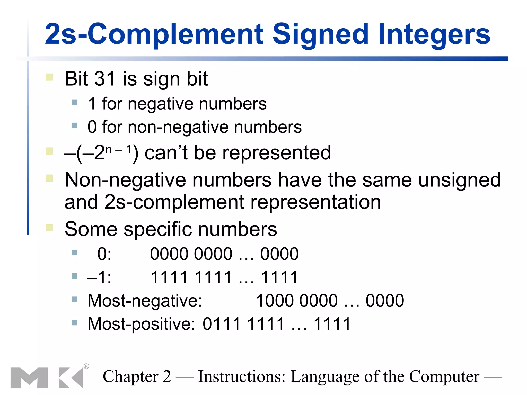 2s-Complement Signed Integers
   Bit 31 is sign bit
       1 for negative numbers
       0 for non-negative numbers
   –(–2n – 1) can’t be represented
   Non-negative numbers have the same unsigned
    and 2s-complement representation
   Some specific numbers
        0:    0000 0000 … 0000
       –1:    1111 1111 … 1111
       Most-negative:       1000 0000 … 0000
       Most-positive: 0111 1111 … 1111

         Chapter 2 — Instructions: Language of the Computer —
 