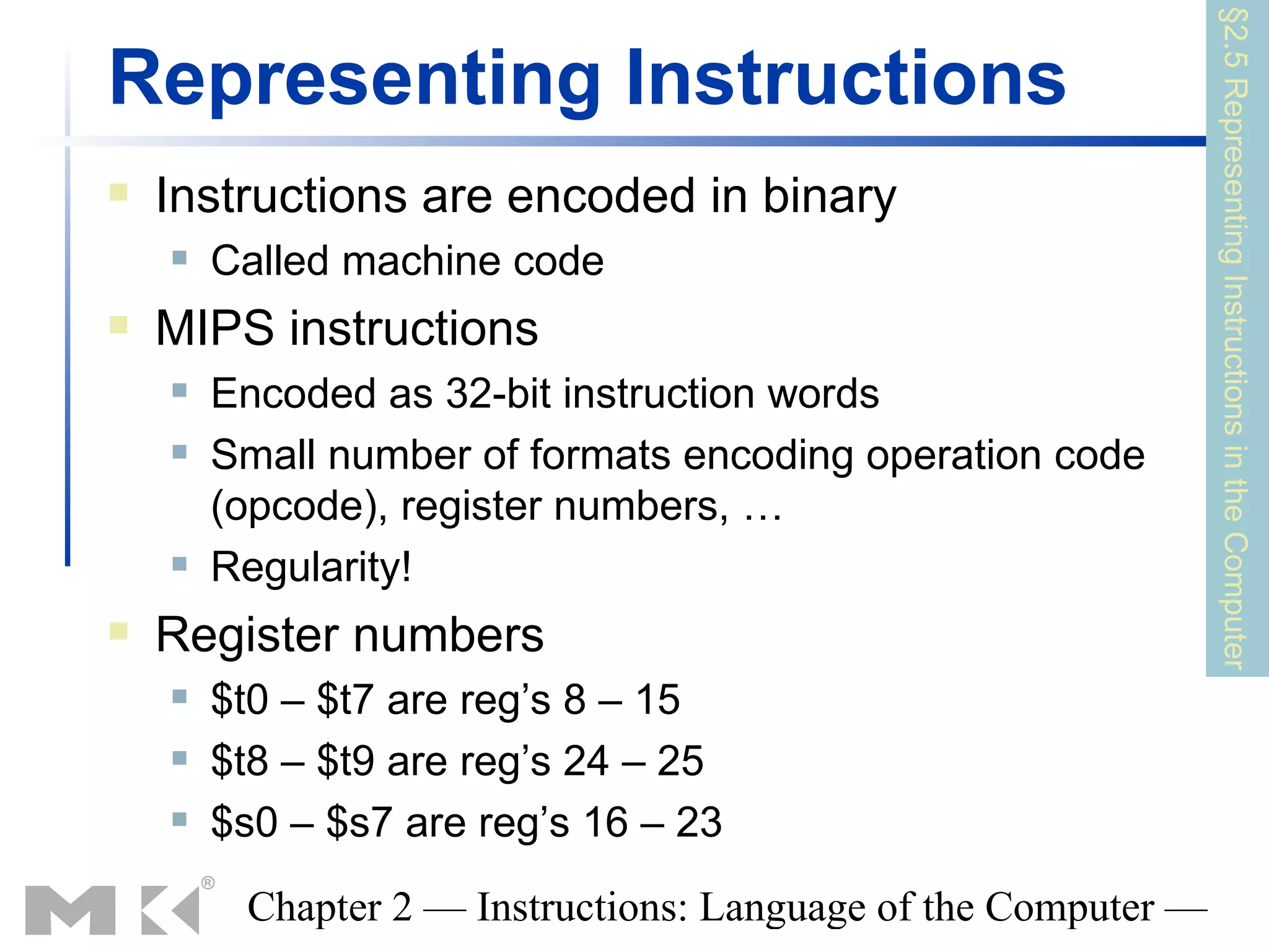 §2.5 Representing Instructions in the Computer
Representing Instructions
   Instructions are encoded in binary
       Called machine code
   MIPS instructions
       Encoded as 32-bit instruction words
       Small number of formats encoding operation code
        (opcode), register numbers, …
       Regularity!
   Register numbers
       $t0 – $t7 are reg’s 8 – 15
       $t8 – $t9 are reg’s 24 – 25
       $s0 – $s7 are reg’s 16 – 23
         Chapter 2 — Instructions: Language of the Computer —
 
