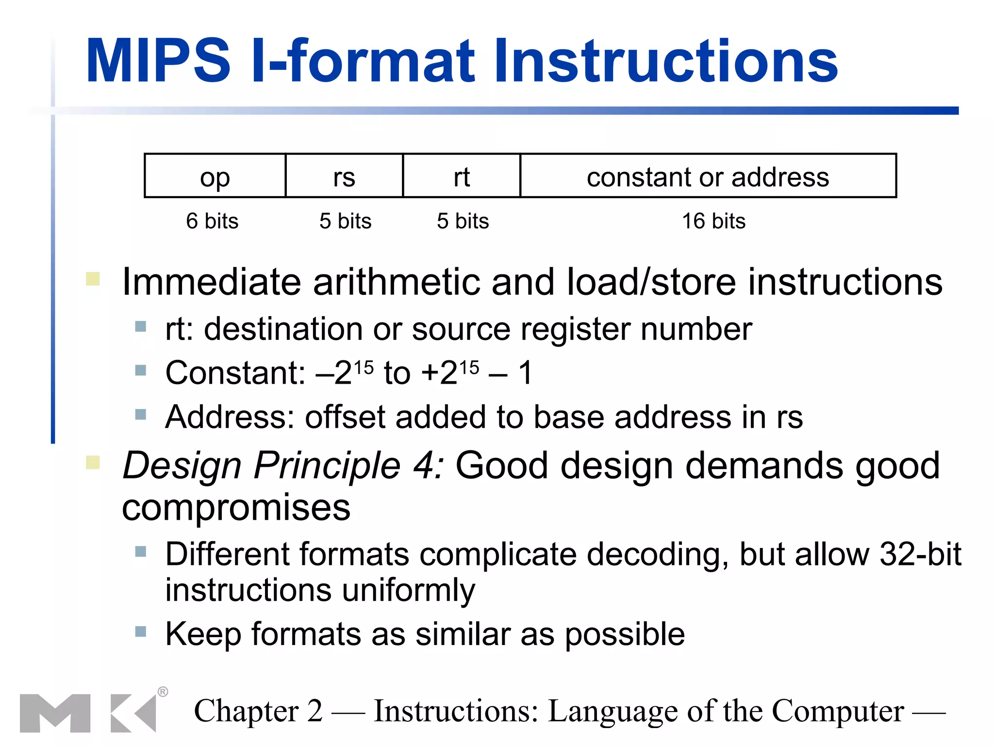 MIPS I-format Instructions
          op       rs       rt       constant or address
         6 bits   5 bits   5 bits           16 bits

   Immediate arithmetic and load/store instructions
       rt: destination or source register number
       Constant: –215 to +215 – 1
       Address: offset added to base address in rs
   Design Principle 4: Good design demands good
    compromises
       Different formats complicate decoding, but allow 32-bit
        instructions uniformly
       Keep formats as similar as possible

         Chapter 2 — Instructions: Language of the Computer —
 