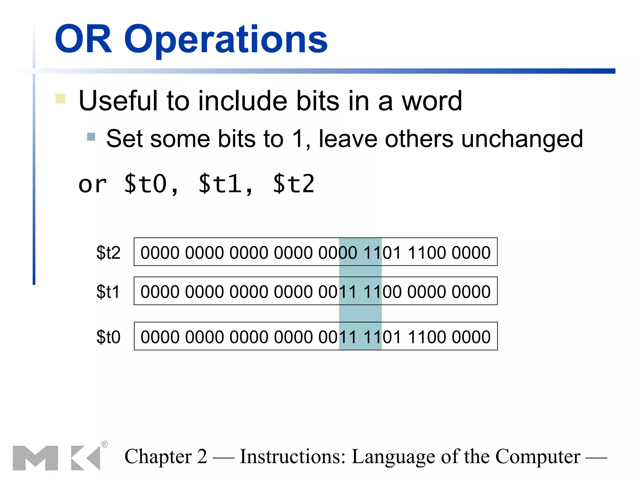 OR Operations
   Useful to include bits in a word
        Set some bits to 1, leave others unchanged
    or $t0, $t1, $t2

        $t2    0000 0000 0000 0000 0000 1101 1100 0000

        $t1    0000 0000 0000 0000 0011 1100 0000 0000

        $t0    0000 0000 0000 0000 0011 1101 1100 0000




              Chapter 2 — Instructions: Language of the Computer —
 