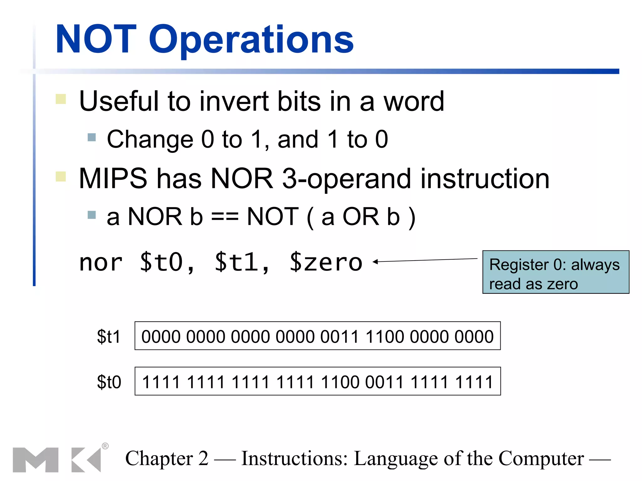NOT Operations
   Useful to invert bits in a word
        Change 0 to 1, and 1 to 0
   MIPS has NOR 3-operand instruction
        a NOR b == NOT ( a OR b )
    nor $t0, $t1, $zero                              Register 0: always
                                                     read as zero


        $t1    0000 0000 0000 0000 0011 1100 0000 0000

        $t0    1111 1111 1111 1111 1100 0011 1111 1111



              Chapter 2 — Instructions: Language of the Computer —
 