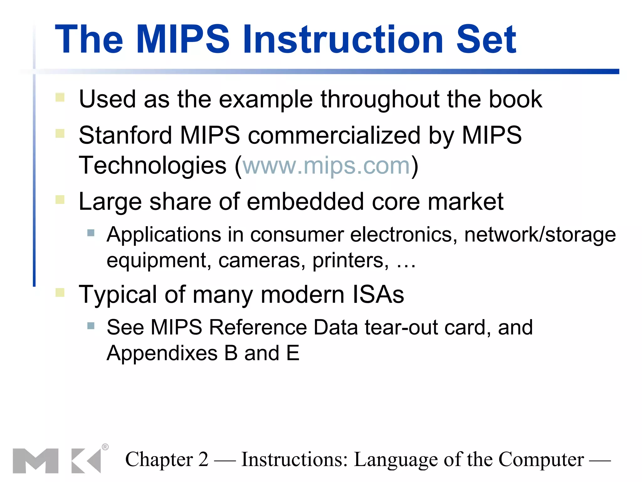 The MIPS Instruction Set
   Used as the example throughout the book
   Stanford MIPS commercialized by MIPS
    Technologies (www.mips.com)
   Large share of embedded core market
       Applications in consumer electronics, network/storage
        equipment, cameras, printers, …
   Typical of many modern ISAs
       See MIPS Reference Data tear-out card, and
        Appendixes B and E



         Chapter 2 — Instructions: Language of the Computer —
 
