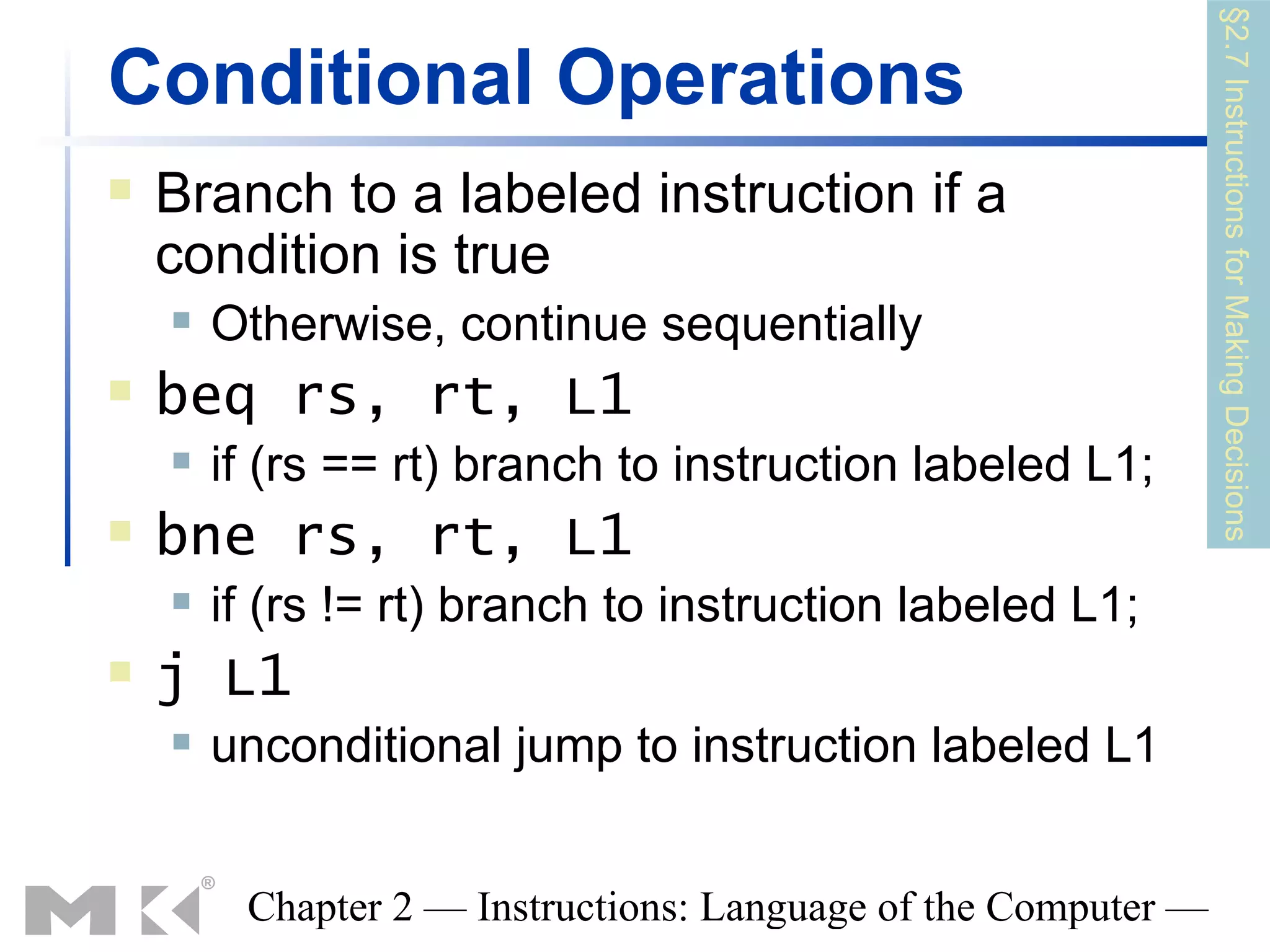 §2.7 Instructions for Making Decisions
Conditional Operations
   Branch to a labeled instruction if a
    condition is true
       Otherwise, continue sequentially
   beq rs, rt, L1
       if (rs == rt) branch to instruction labeled L1;
   bne rs, rt, L1
       if (rs != rt) branch to instruction labeled L1;
   j L1
       unconditional jump to instruction labeled L1


         Chapter 2 — Instructions: Language of the Computer —
 