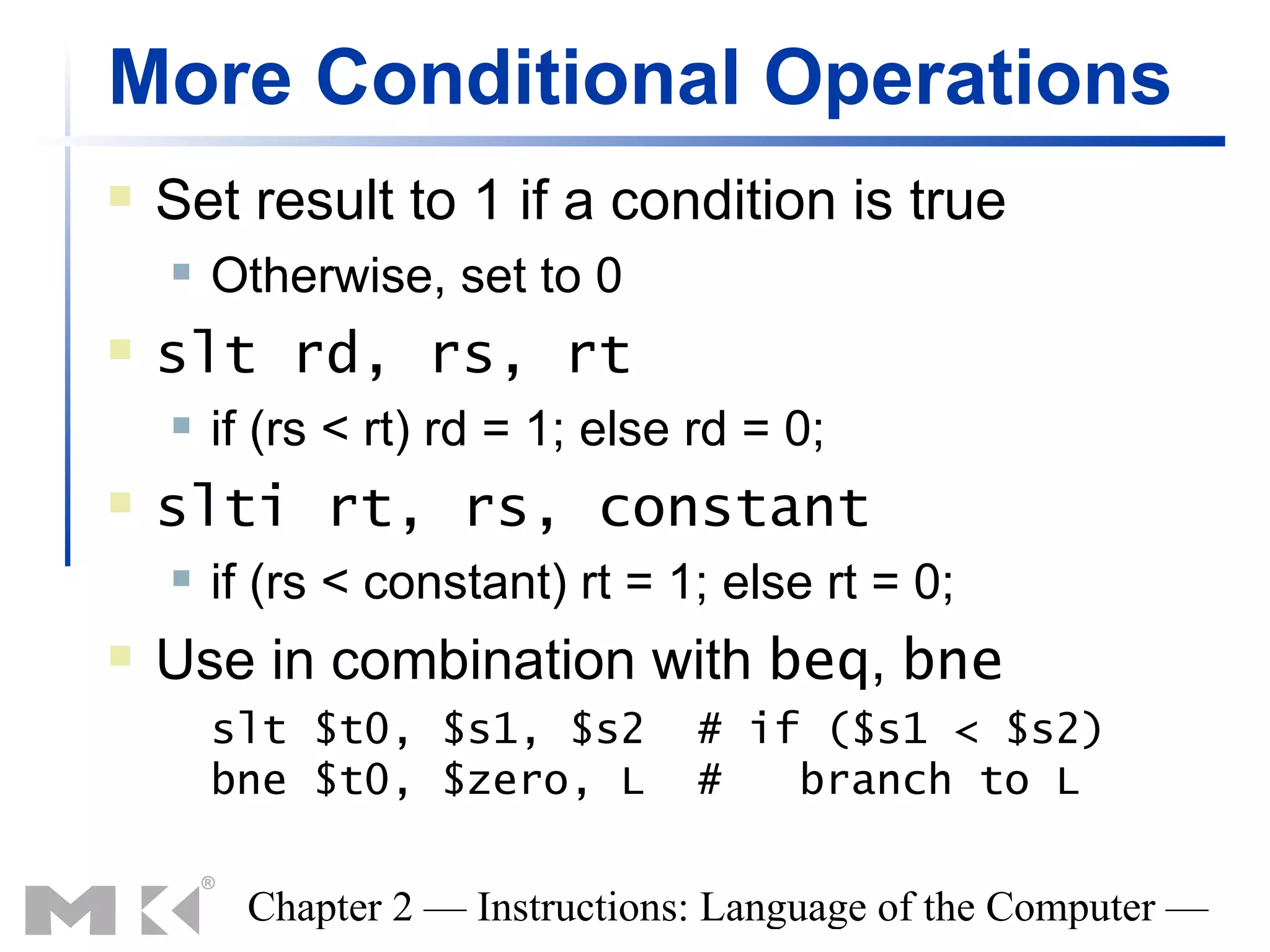 More Conditional Operations
   Set result to 1 if a condition is true
       Otherwise, set to 0
   slt rd, rs, rt
       if (rs < rt) rd = 1; else rd = 0;
   slti rt, rs, constant
       if (rs < constant) rt = 1; else rt = 0;
   Use in combination with beq, bne
        slt $t0, $s1, $s2         # if ($s1 < $s2)
        bne $t0, $zero, L         #   branch to L

         Chapter 2 — Instructions: Language of the Computer —
 