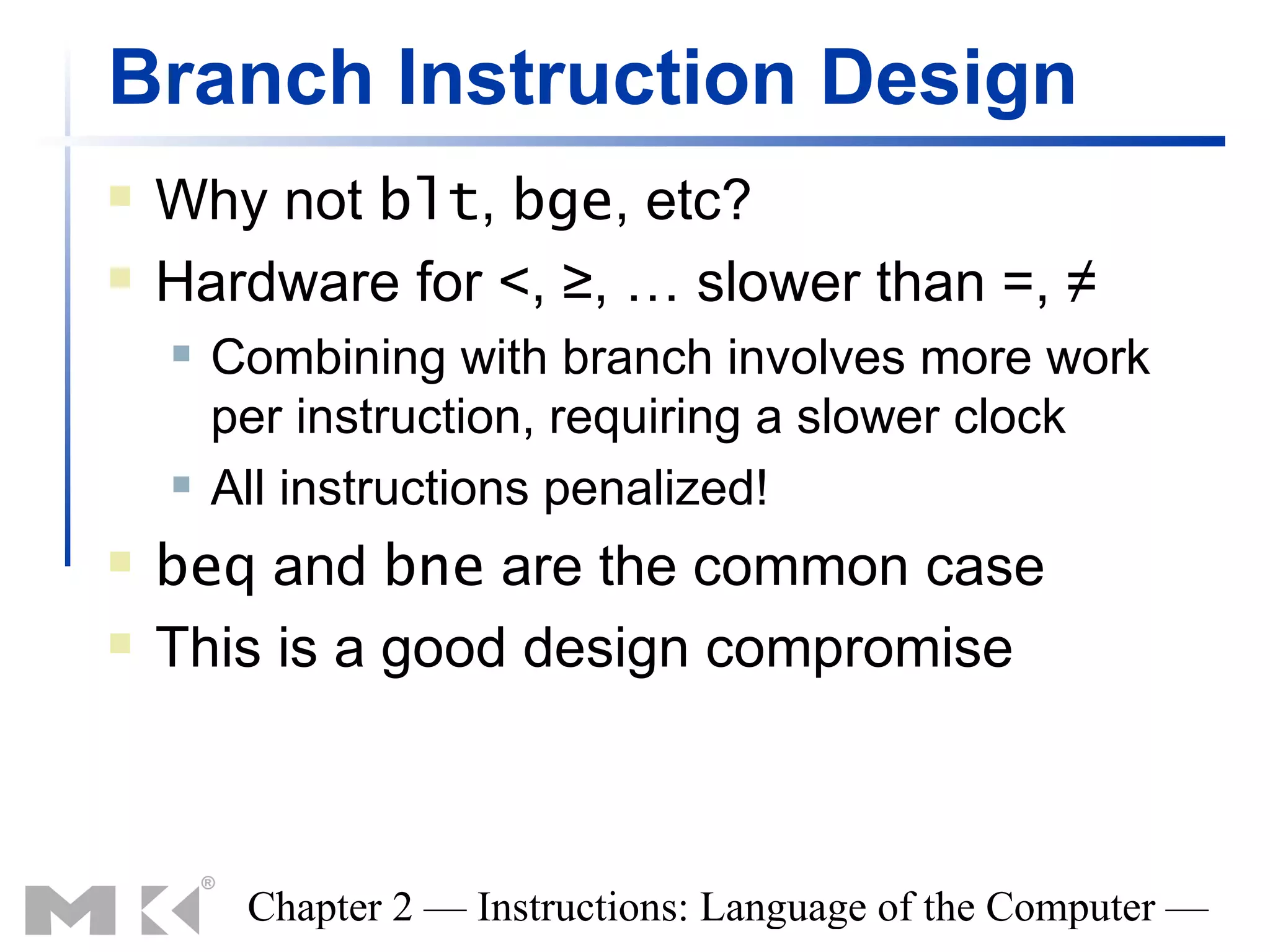 Branch Instruction Design
   Why not blt, bge, etc?
   Hardware for <, ≥, … slower than =, ≠
       Combining with branch involves more work
        per instruction, requiring a slower clock
       All instructions penalized!
   beq and bne are the common case
   This is a good design compromise



         Chapter 2 — Instructions: Language of the Computer —
 