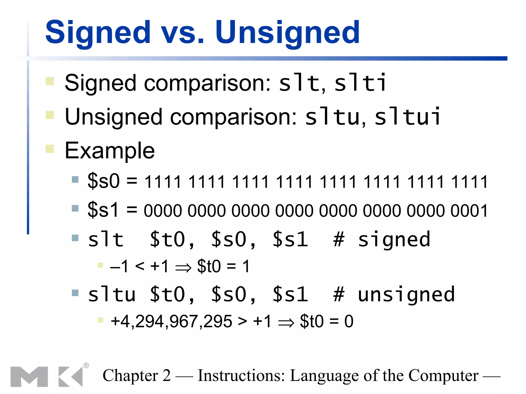 Signed vs. Unsigned
   Signed comparison: slt, slti
   Unsigned comparison: sltu, sltui
   Example
       $s0 = 1111 1111 1111 1111 1111 1111 1111 1111
       $s1 = 0000 0000 0000 0000 0000 0000 0000 0001
       slt $t0, $s0, $s1 # signed
            –1 < +1 ⇒ $t0 = 1
       sltu $t0, $s0, $s1             # unsigned
            +4,294,967,295 > +1 ⇒ $t0 = 0


         Chapter 2 — Instructions: Language of the Computer —
 