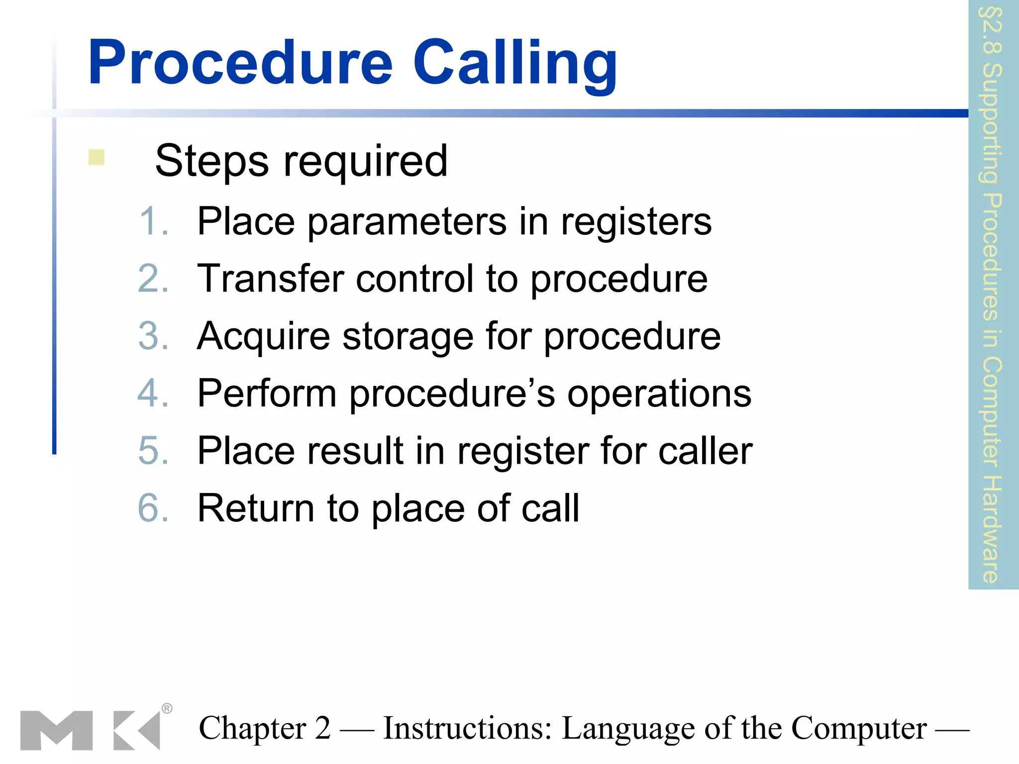§2.8 Supporting Procedures in Computer Hardware
Procedure Calling
    Steps required
    1.   Place parameters in registers
    2.   Transfer control to procedure
    3.   Acquire storage for procedure
    4.   Perform procedure’s operations
    5.   Place result in register for caller
    6.   Return to place of call




         Chapter 2 — Instructions: Language of the Computer —
 