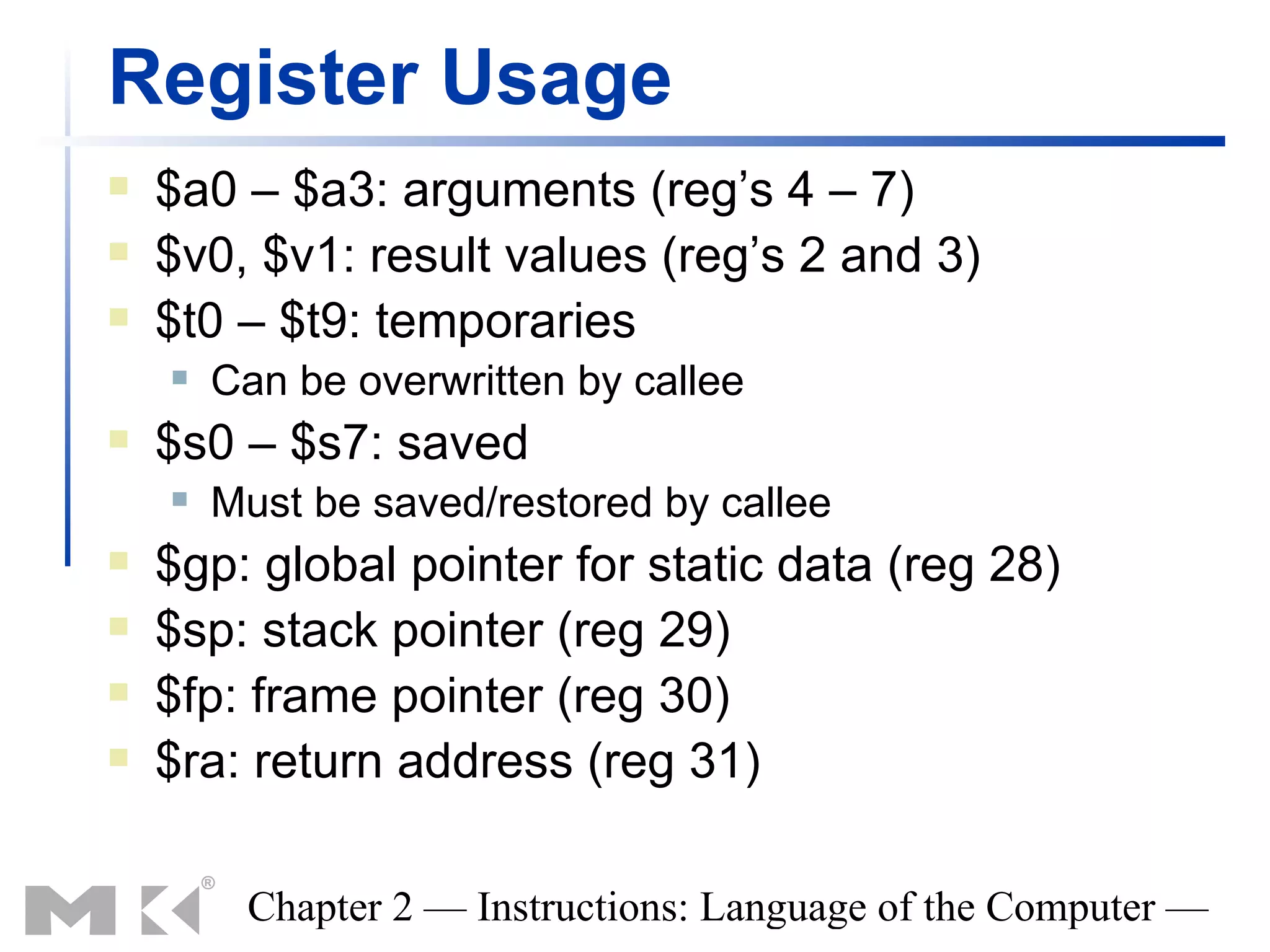 Register Usage
   $a0 – $a3: arguments (reg’s 4 – 7)
   $v0, $v1: result values (reg’s 2 and 3)
   $t0 – $t9: temporaries
       Can be overwritten by callee
   $s0 – $s7: saved
       Must be saved/restored by callee
   $gp: global pointer for static data (reg 28)
   $sp: stack pointer (reg 29)
   $fp: frame pointer (reg 30)
   $ra: return address (reg 31)

         Chapter 2 — Instructions: Language of the Computer —
 