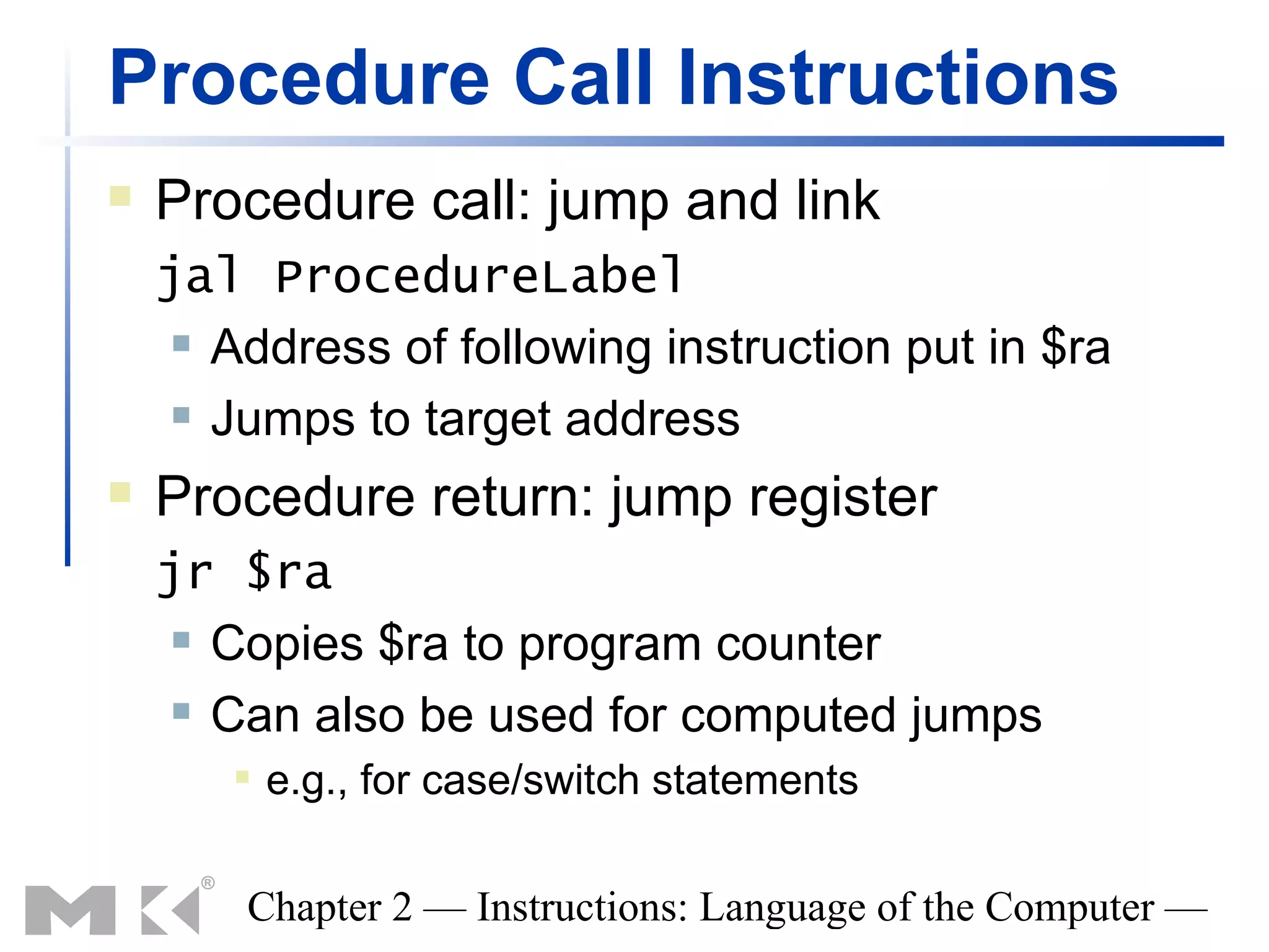 Procedure Call Instructions
   Procedure call: jump and link
    jal ProcedureLabel
      Address of following instruction put in $ra

      Jumps to target address

   Procedure return: jump register
    jr $ra
      Copies $ra to program counter

      Can also be used for computed jumps

          e.g., for case/switch statements

        Chapter 2 — Instructions: Language of the Computer —
 