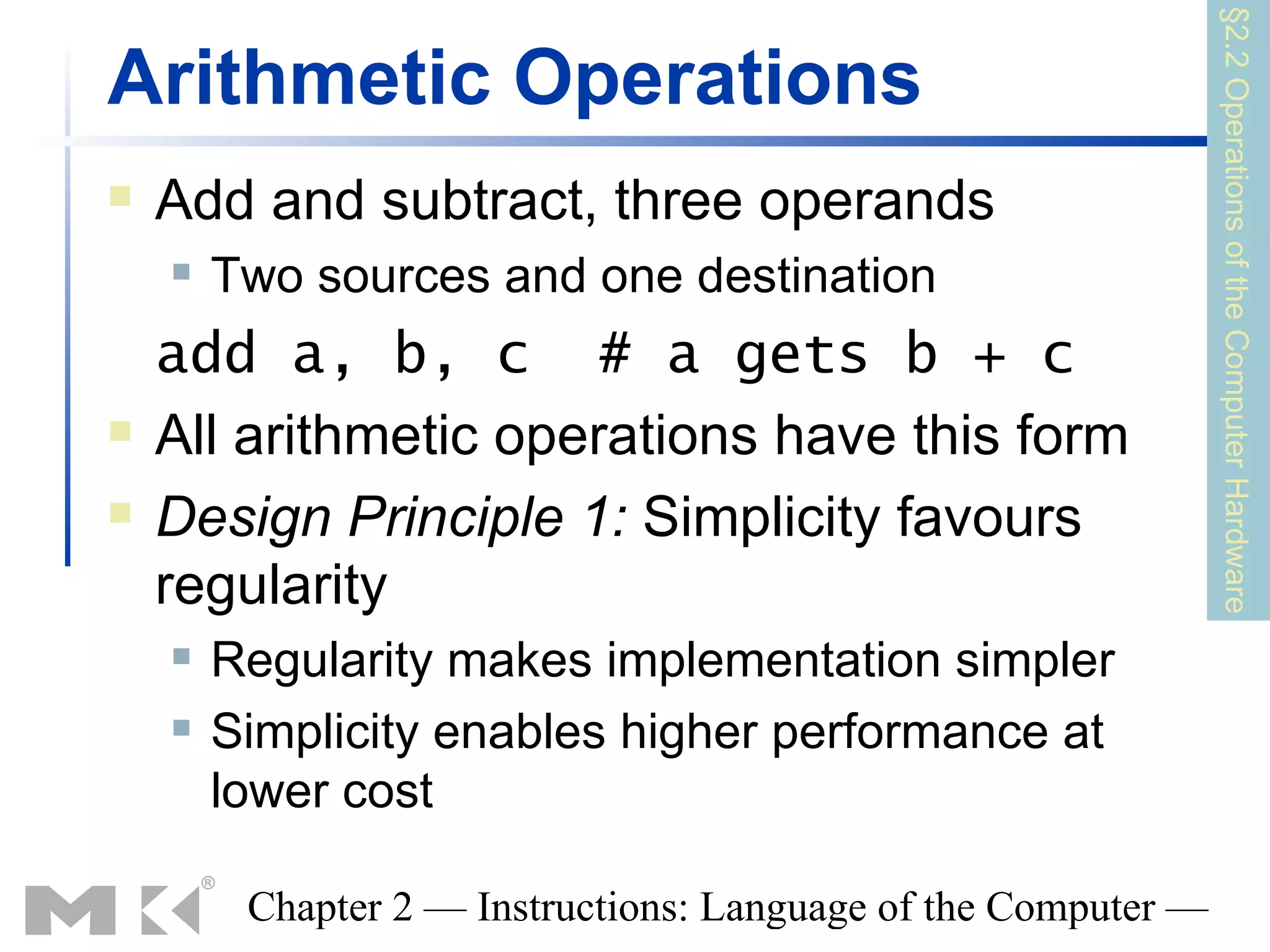 §2.2 Operations of the Computer Hardware
Arithmetic Operations
   Add and subtract, three operands
       Two sources and one destination
    add a, b, c # a gets b + c
   All arithmetic operations have this form
   Design Principle 1: Simplicity favours
    regularity
       Regularity makes implementation simpler
       Simplicity enables higher performance at
        lower cost

         Chapter 2 — Instructions: Language of the Computer —
 