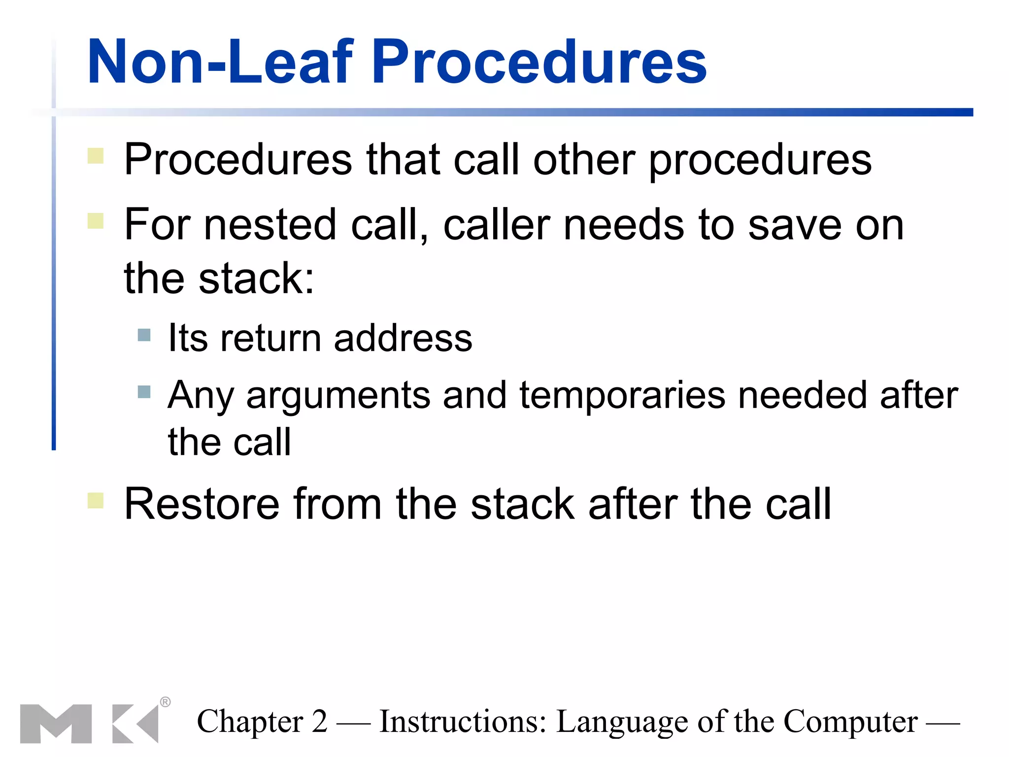 Non-Leaf Procedures
   Procedures that call other procedures
   For nested call, caller needs to save on
    the stack:
       Its return address
       Any arguments and temporaries needed after
        the call
   Restore from the stack after the call



         Chapter 2 — Instructions: Language of the Computer —
 