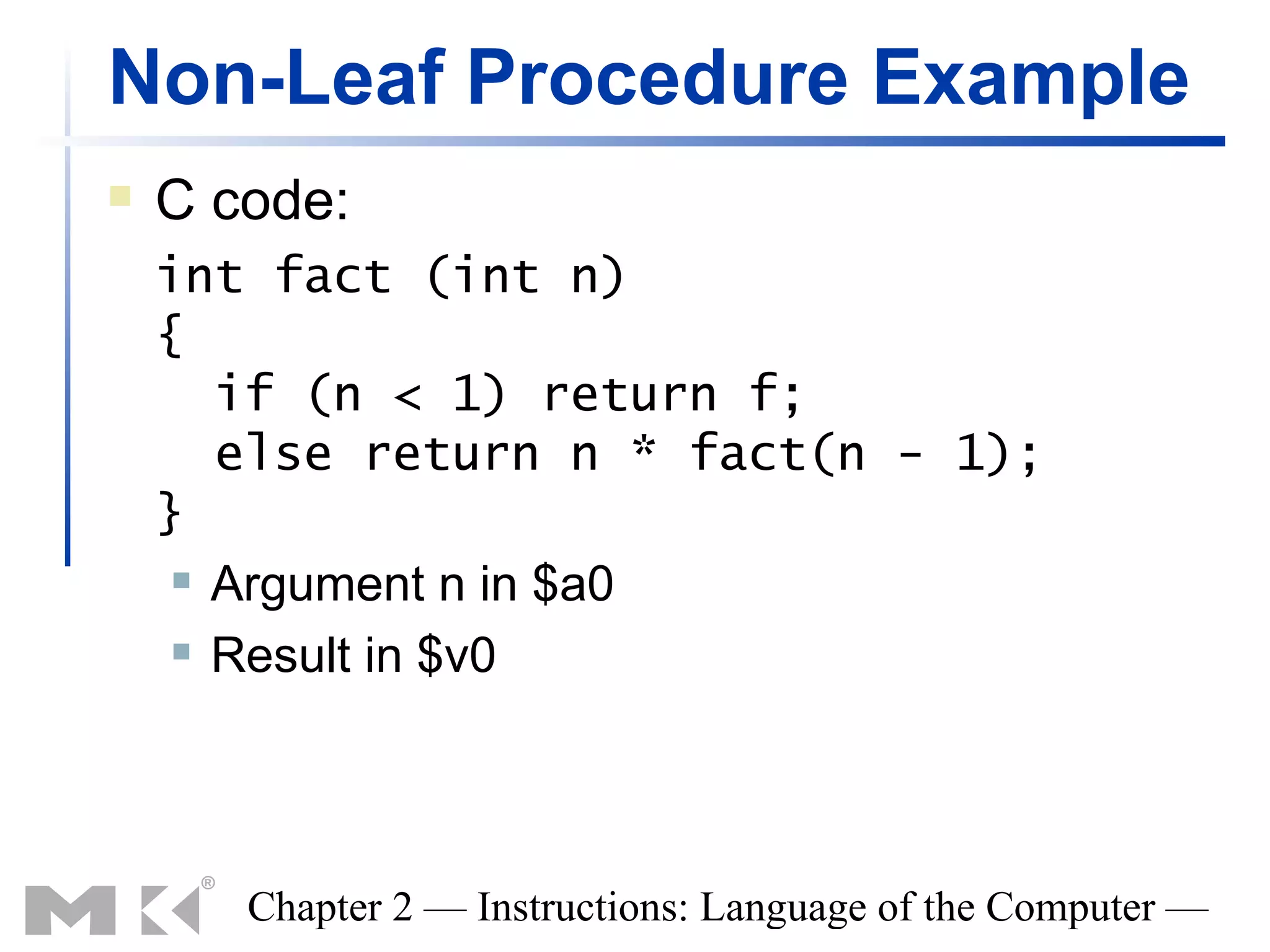 Non-Leaf Procedure Example
   C code:
    int fact (int n)
    {
       if (n < 1) return f;
       else return n * fact(n - 1);
    }
      Argument n in $a0

      Result in $v0




       Chapter 2 — Instructions: Language of the Computer —
 