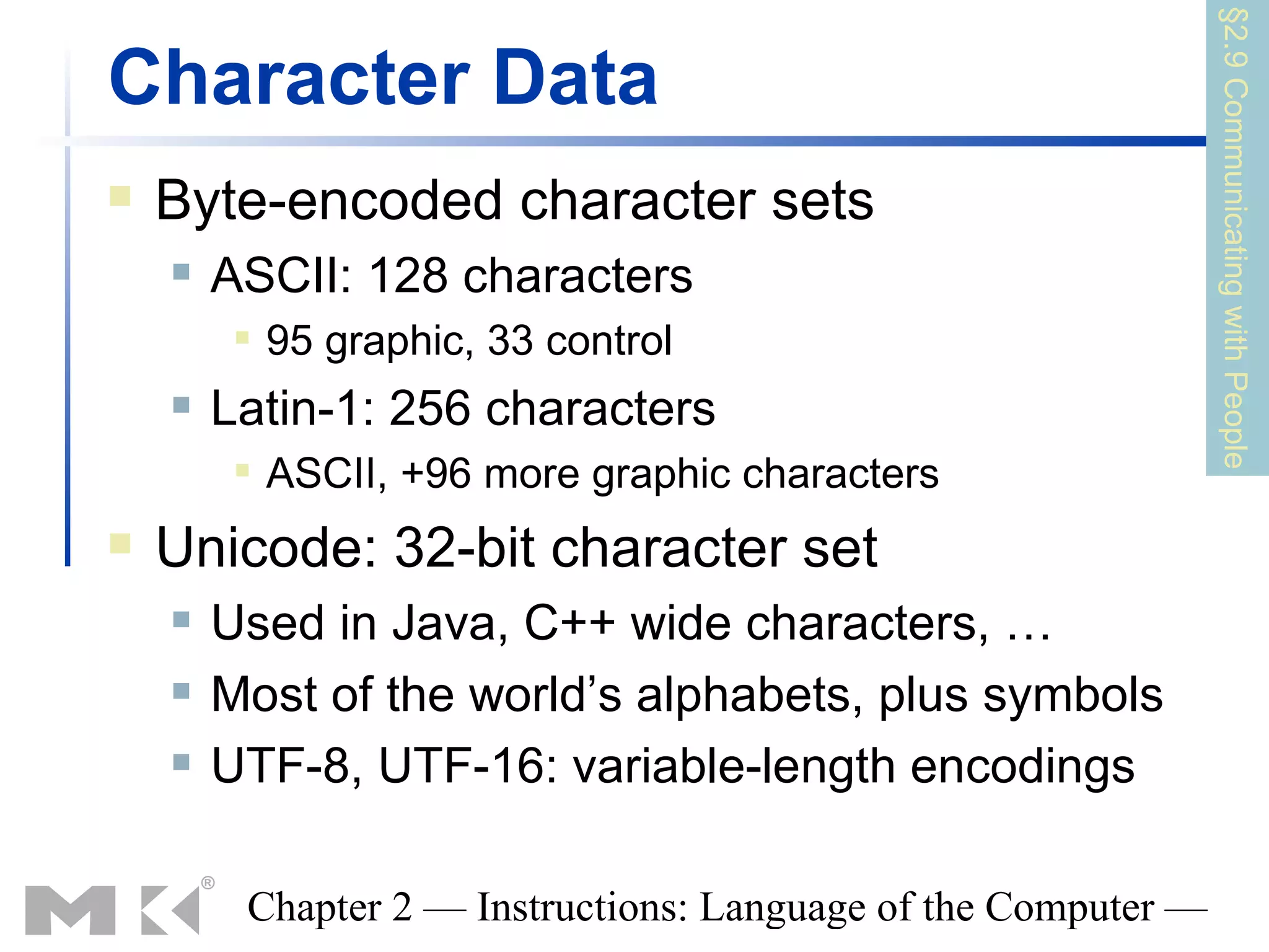 §2.9 Communicating with People
Character Data
   Byte-encoded character sets
       ASCII: 128 characters
            95 graphic, 33 control
       Latin-1: 256 characters
            ASCII, +96 more graphic characters
   Unicode: 32-bit character set
       Used in Java, C++ wide characters, …
       Most of the world’s alphabets, plus symbols
       UTF-8, UTF-16: variable-length encodings

         Chapter 2 — Instructions: Language of the Computer —
 