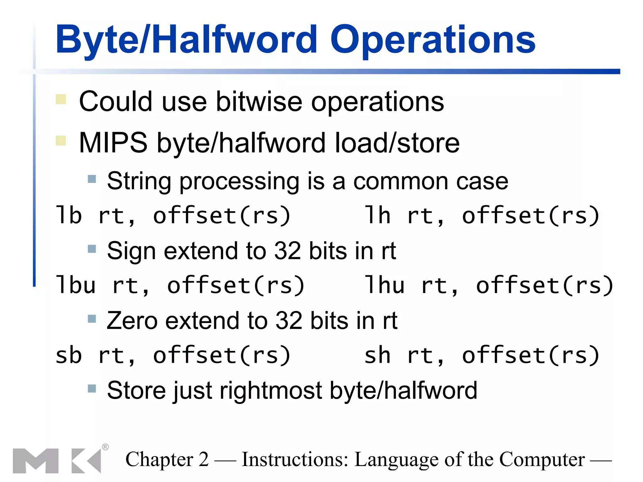 Byte/Halfword Operations
   Could use bitwise operations
   MIPS byte/halfword load/store
       String processing is a common case
lb rt, offset(rs)                 lh rt, offset(rs)
       Sign extend to 32 bits in rt
lbu rt, offset(rs)                lhu rt, offset(rs)
       Zero extend to 32 bits in rt
sb rt, offset(rs)                 sh rt, offset(rs)
       Store just rightmost byte/halfword

         Chapter 2 — Instructions: Language of the Computer —
 