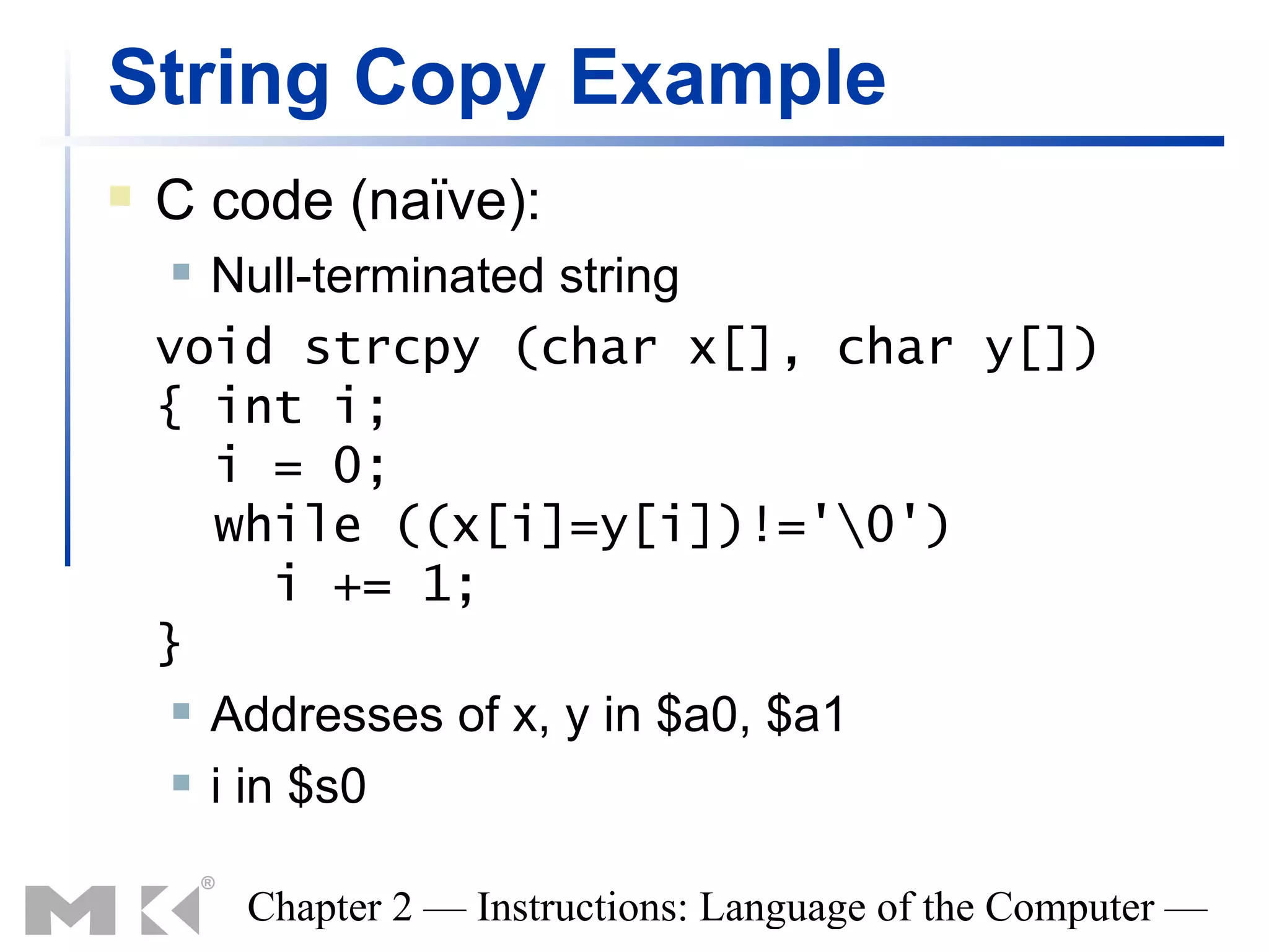 String Copy Example
   C code (naïve):
      Null-terminated string
    void strcpy (char x[], char y[])
    { int i;
       i = 0;
       while ((x[i]=y[i])!='0')
           i += 1;
    }
      Addresses of x, y in $a0, $a1

      i in $s0



        Chapter 2 — Instructions: Language of the Computer —
 