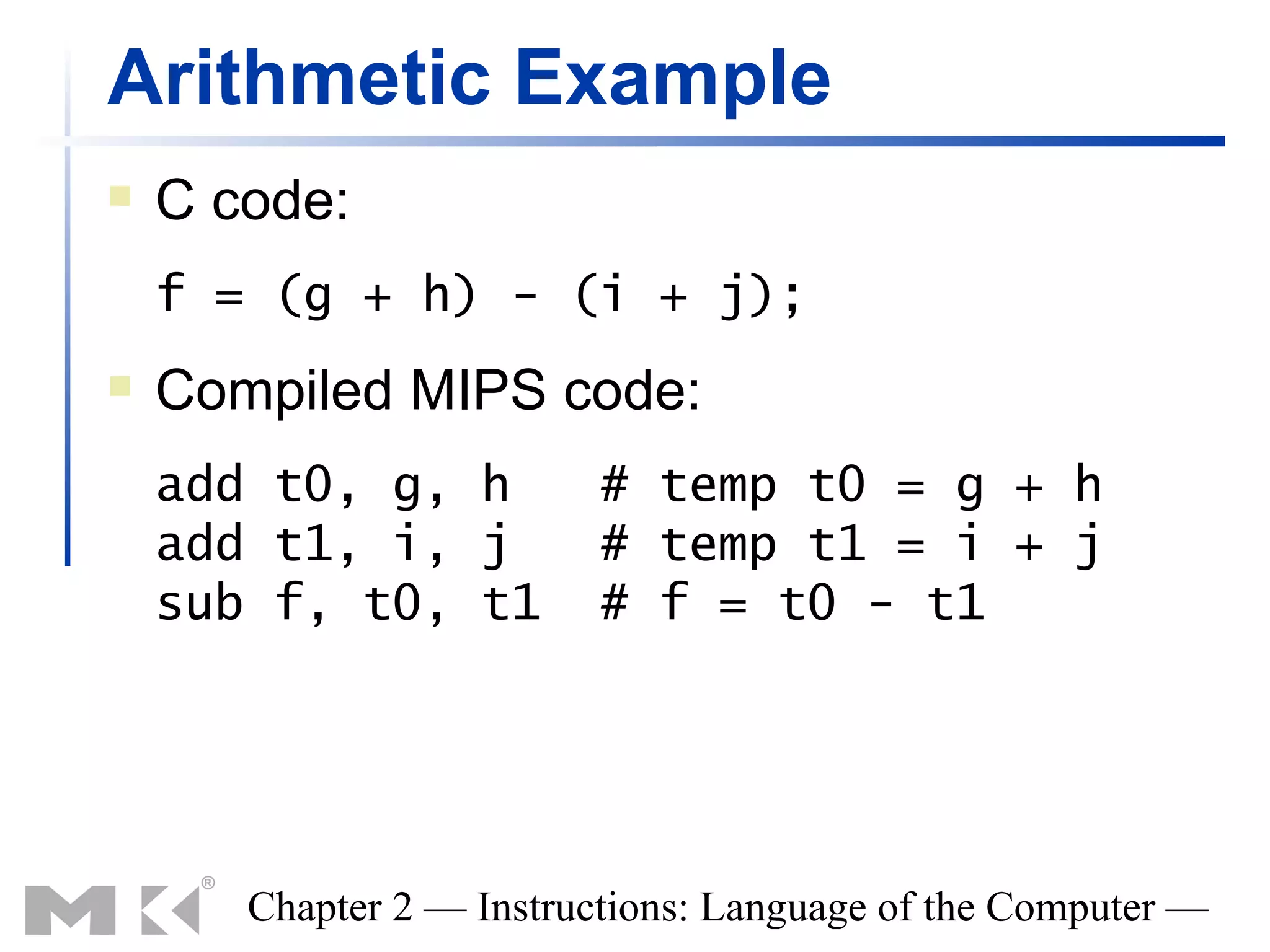 Arithmetic Example
   C code:
    f = (g + h) - (i + j);
   Compiled MIPS code:
    add t0, g, h          # temp t0 = g + h
    add t1, i, j          # temp t1 = i + j
    sub f, t0, t1         # f = t0 - t1




       Chapter 2 — Instructions: Language of the Computer —
 