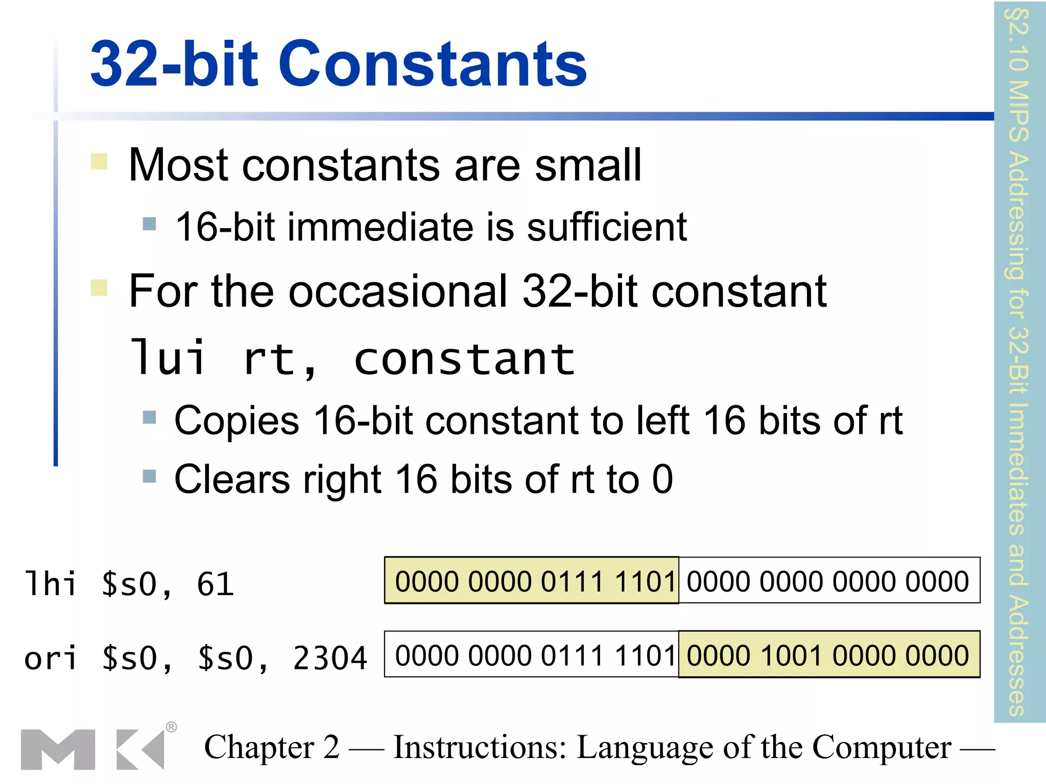 §2.10 MIPS Addressing for 32-Bit Immediates and Addresses
   32-bit Constants
      Most constants are small
          16-bit immediate is sufficient
      For the occasional 32-bit constant
       lui rt, constant
          Copies 16-bit constant to left 16 bits of rt
          Clears right 16 bits of rt to 0

lhi $s0, 61             0000 0000 0111 1101 0000 0000 0000 0000

ori $s0, $s0, 2304 0000 0000 0111 1101 0000 1001 0000 0000

            Chapter 2 — Instructions: Language of the Computer —
 
