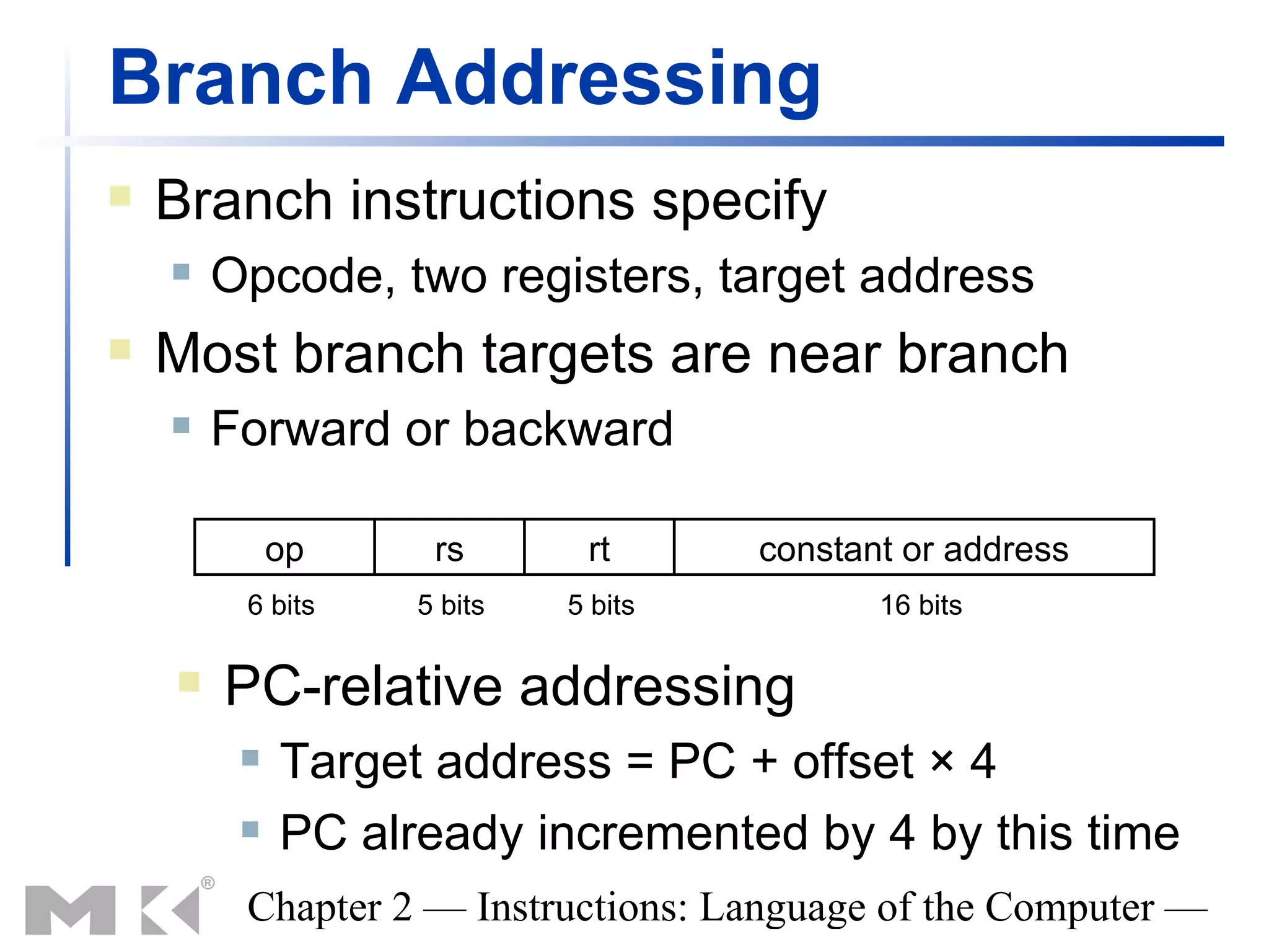 Branch Addressing
   Branch instructions specify
       Opcode, two registers, target address
   Most branch targets are near branch
       Forward or backward

             op     rs       rt      constant or address
         6 bits    5 bits   5 bits          16 bits

       PC-relative addressing
            Target address = PC + offset × 4
            PC already incremented by 4 by this time
         Chapter 2 — Instructions: Language of the Computer —
 