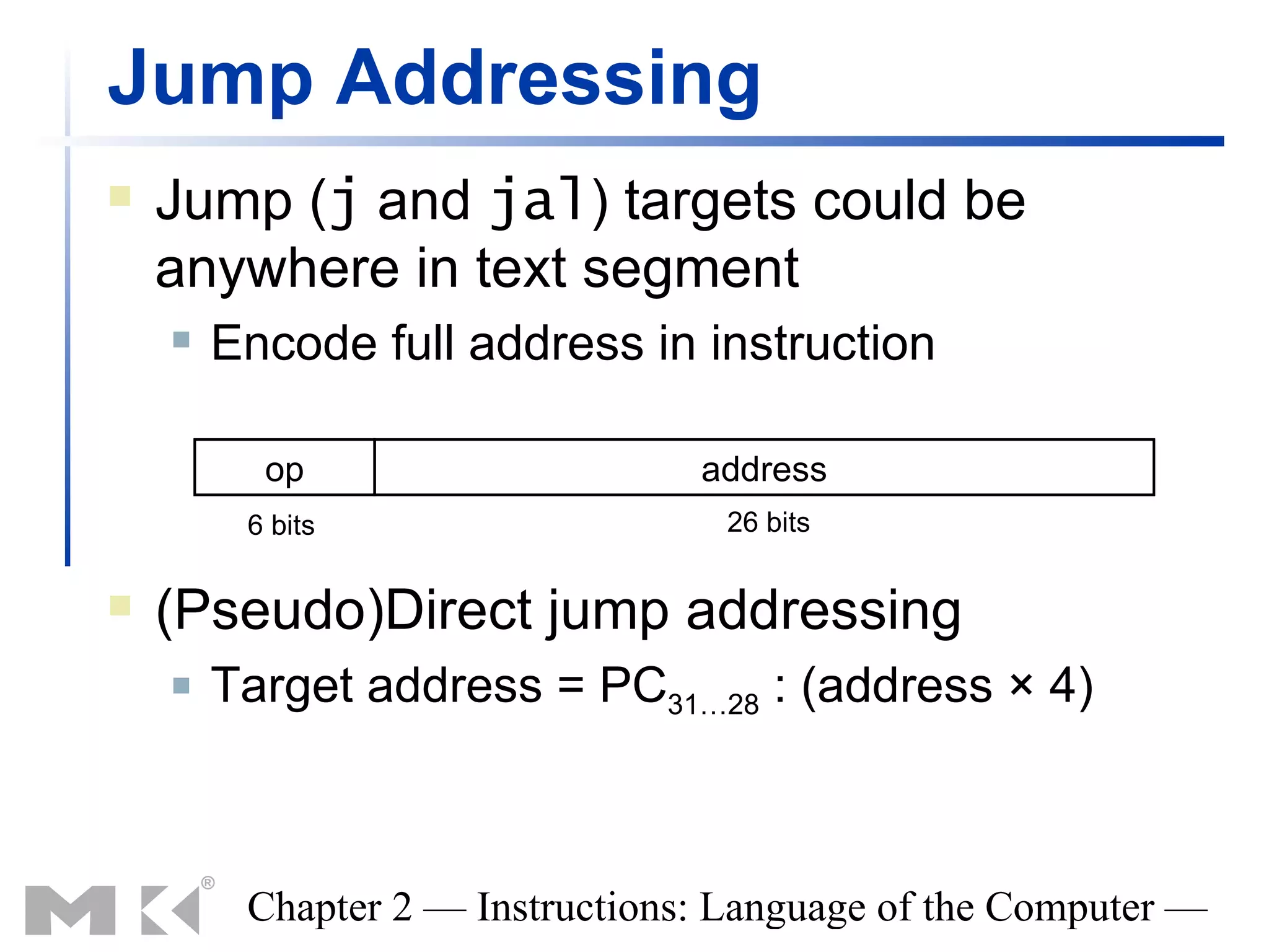 Jump Addressing
   Jump (j and jal) targets could be
    anywhere in text segment
       Encode full address in instruction

          op                     address
         6 bits                   26 bits


   (Pseudo)Direct jump addressing
       Target address = PC31…28 : (address × 4)



         Chapter 2 — Instructions: Language of the Computer —
 