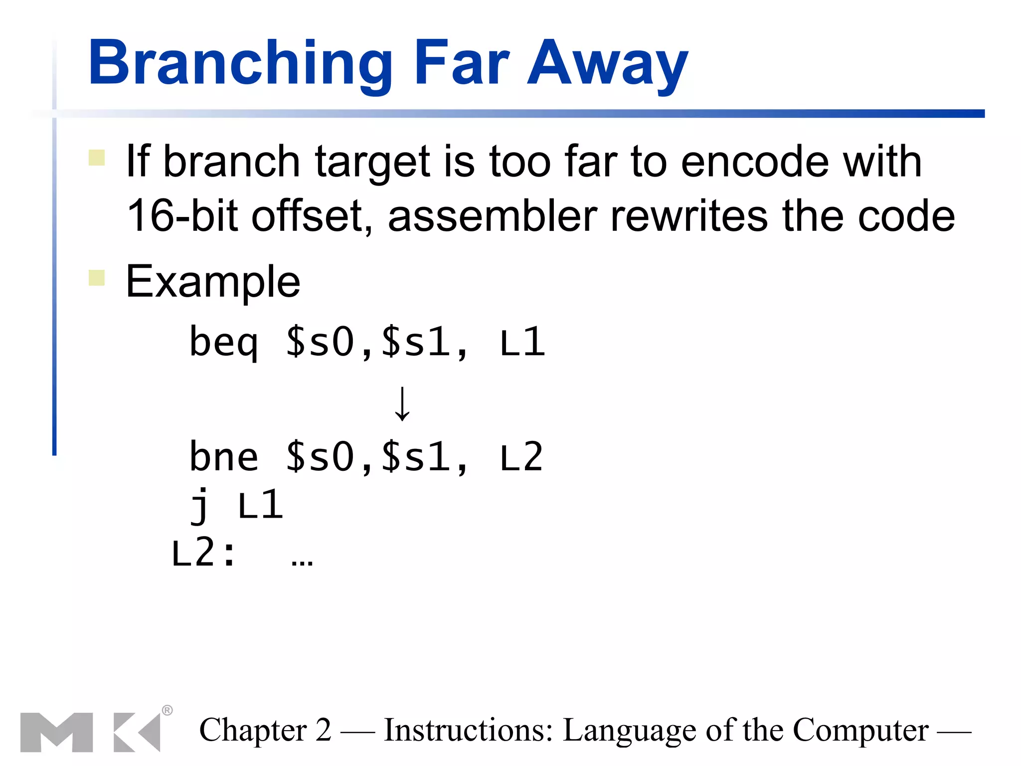 Branching Far Away
   If branch target is too far to encode with
    16-bit offset, assembler rewrites the code
   Example
       beq $s0,$s1, L1
                ↓
       bne $s0,$s1, L2
       j L1
      L2: …



       Chapter 2 — Instructions: Language of the Computer —
 