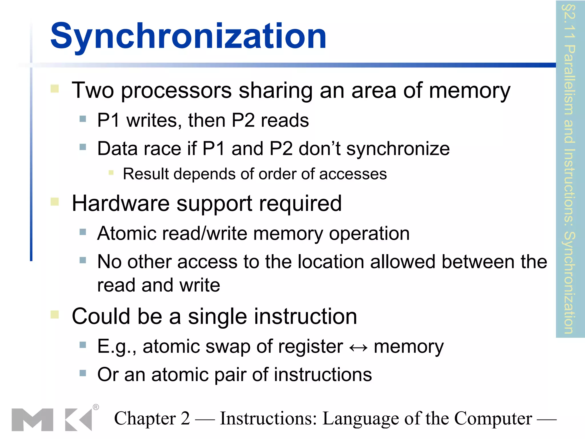 §2.11 Parallelism and Instructions: Synchronization
Synchronization
   Two processors sharing an area of memory
       P1 writes, then P2 reads
       Data race if P1 and P2 don’t synchronize
            Result depends of order of accesses
   Hardware support required
       Atomic read/write memory operation
       No other access to the location allowed between the
        read and write
   Could be a single instruction
       E.g., atomic swap of register ↔ memory
       Or an atomic pair of instructions

         Chapter 2 — Instructions: Language of the Computer —
 